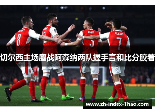 切尔西主场鏖战阿森纳两队握手言和比分胶着